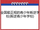 全国最正规的青少年叛逆学校(叛逆青少年学校)