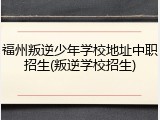 福州叛逆少年学校地址中职招生(叛逆学校招生)