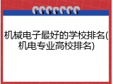 机械电子最好的学校排名(机电专业高校排名)