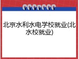 北京水利水电学校就业(北水校就业)