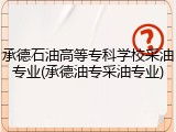 承德石油高等专科学校采油专业(承德油专采油专业)