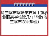 乌兰察布察哈尔右翼中旗农业职高学校读几年毕业(乌兰察布农职毕业)