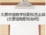 太原市宠物学校职校怎么样(太原宠物职校如何)