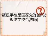 叛逆学校是国家允许的吗(叛逆学校合法吗)