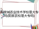 阳泉城农业技术学校是大专吗(阳泉农校是大专吗)