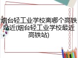 烟台轻工业学校离哪个高铁站近(烟台轻工业学校最近高铁站)