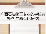 广西石油化工专业的学校有哪些(广西石化院校)