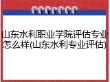 山东水利职业学院评估专业怎么样(山东水利专业评估)