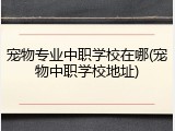 宠物专业中职学校在哪(宠物中职学校地址)