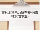 吉林水利电力所有专业(吉林水电专业)