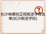 长沙有哪些正规叛逆学校名单(长沙叛逆学校)