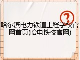 哈尔滨电力铁道工程学校官网首页(哈电铁校官网)