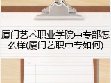 厦门艺术职业学院中专部怎么样(厦门艺职中专如何)
