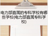 电力部直属的专科学校有哪些学校(电力部直属专科学校)
