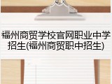 福州商贸学校官网职业中学招生(福州商贸职中招生)