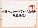 水利电力专业学什么(水电专业课程)