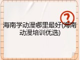 海南学动漫哪里最好(海南动漫培训优选)