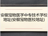 安徽宠物医学中专技术学校地址(安徽宠物医校地址)