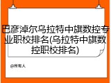 巴彦淖尔乌拉特中旗数控专业职校排名(乌拉特中旗数控职校排名)