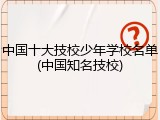 中国十大技校少年学校名单(中国知名技校)