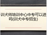 训犬师培训中心中专可以进吗(训犬中专招生)