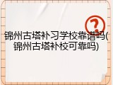 锦州古塔补习学校靠谱吗(锦州古塔补校可靠吗)