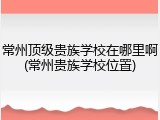 常州顶级贵族学校在哪里啊(常州贵族学校位置)