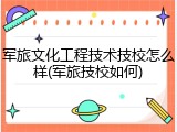 军旅文化工程技术技校怎么样(军旅技校如何)