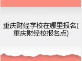 重庆财经学校在哪里报名(重庆财经校报名点)