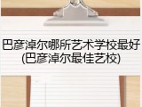 巴彦淖尔哪所艺术学校最好(巴彦淖尔最佳艺校)