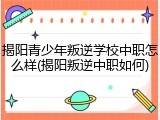 揭阳青少年叛逆学校中职怎么样(揭阳叛逆中职如何)