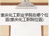 重庆化工职业学院在哪个位置(重庆化工职院位置)