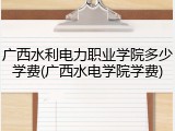 广西水利电力职业学院多少学费(广西水电学院学费)