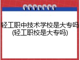 轻工职中技术学校是大专吗(轻工职校是大专吗)