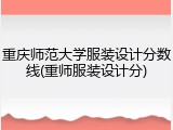 重庆师范大学服装设计分数线(重师服装设计分)