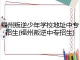 福州叛逆少年学校地址中专招生(福州叛逆中专招生)