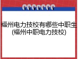 福州电力技校有哪些中职生(福州中职电力技校)