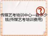 传媒艺考培训中心一般多少钱(传媒艺考培训费用)