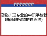 宠物护理专业的中职学校新疆(新疆宠物护理职校)