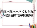 新疆水利水电学校改名称了没(新疆水电学校更名)