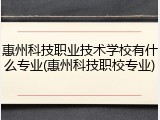 惠州科技职业技术学校有什么专业(惠州科技职校专业)