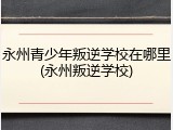 永州青少年叛逆学校在哪里(永州叛逆学校)