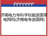 济南电力专科学校能进国家电网吗(济南电专进国网)