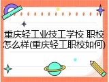 重庆轻工业技工学校 职校怎么样(重庆轻工职校如何)