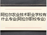 阿拉尔农业技术职业学校有什么专业(阿拉尔职校专业)
