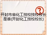 开封市省化工技校技校校长是谁(开封化工技校校长)