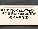 朝阳喀喇沁农业技术学校单招分数线畜牧兽医(朝阳喀校牧医单招线)