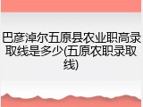 巴彦淖尔五原县农业职高录取线是多少(五原农职录取线)
