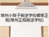 常州小孩子叛逆学校哪家正规(常州正规叛逆学校)