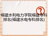 福建水利电力学院福建专科排名(福建水电专科排名)